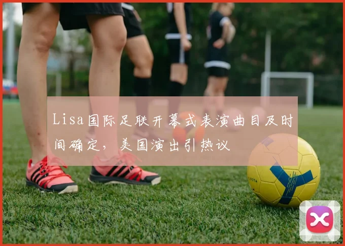Lisa国际足联开幕式表演曲目及时间确定，美国演出引热议