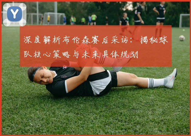 深度解析布伦森赛后采访：揭秘球队核心策略与未来具体规划