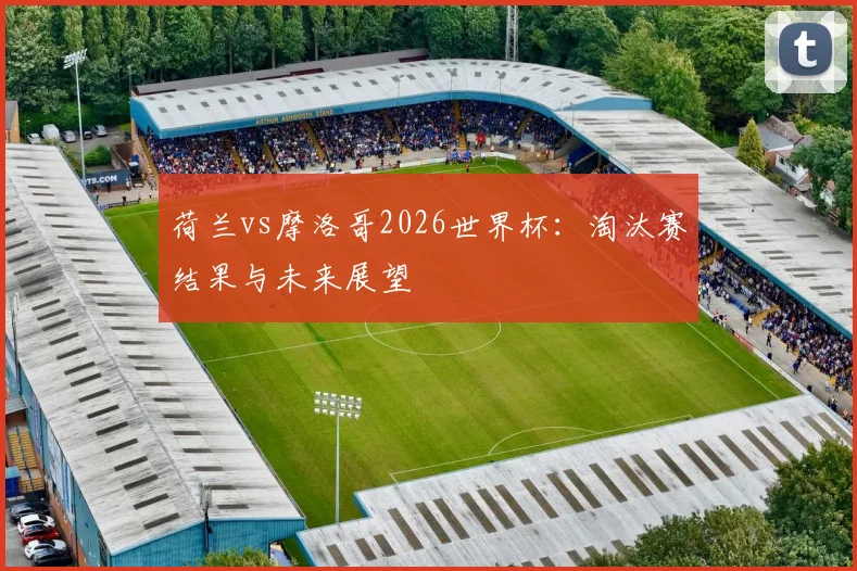 荷兰vs摩洛哥2026世界杯：淘汰赛结果与未来展望