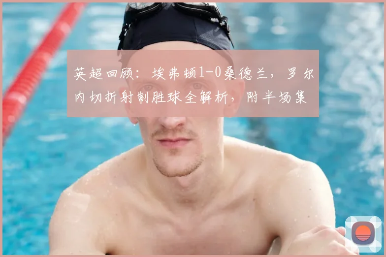 英超回顾：埃弗顿1-0桑德兰，罗尔内切折射制胜球全解析，附半场集锦