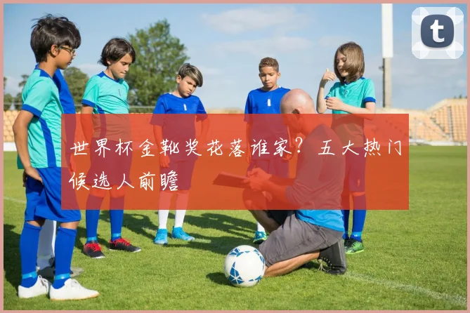 世界杯金靴奖花落谁家?五大热门候选人前瞻