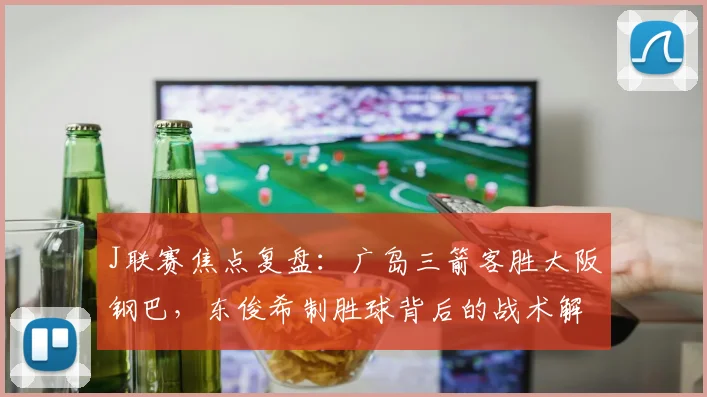 J联赛焦点复盘：广岛三箭客胜大阪钢巴，东俊希制胜球背后的战术解析与球员表现