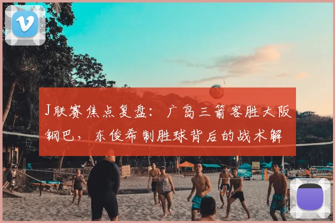 J联赛焦点复盘：广岛三箭客胜大阪钢巴，东俊希制胜球背后的战术解析与球员表现